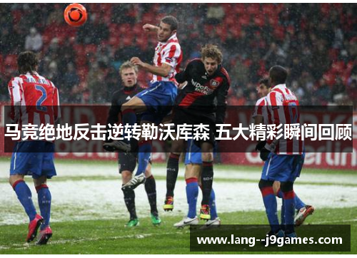 马竞绝地反击逆转勒沃库森 五大精彩瞬间回顾