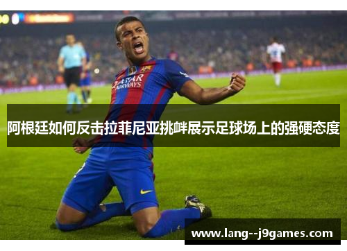 阿根廷如何反击拉菲尼亚挑衅展示足球场上的强硬态度