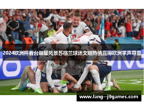 2024欧洲杯看台最暖风景苏格兰球迷文明热情赢得欧洲掌声尊重 2024欧洲杯看台最暖风景苏格兰球迷文明热情赢得欧洲掌声尊重